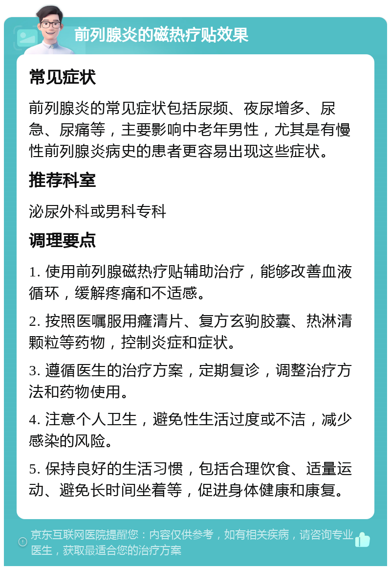 前列腺炎的磁热疗贴效果 常见症状 前列腺炎的常见症状包括尿频、夜尿增多、尿急、尿痛等，主要影响中老年男性，尤其是有慢性前列腺炎病史的患者更容易出现这些症状。 推荐科室 泌尿外科或男科专科 调理要点 1. 使用前列腺磁热疗贴辅助治疗，能够改善血液循环，缓解疼痛和不适感。 2. 按照医嘱服用癃清片、复方玄驹胶囊、热淋清颗粒等药物，控制炎症和症状。 3. 遵循医生的治疗方案，定期复诊，调整治疗方法和药物使用。 4. 注意个人卫生，避免性生活过度或不洁，减少感染的风险。 5. 保持良好的生活习惯，包括合理饮食、适量运动、避免长时间坐着等，促进身体健康和康复。