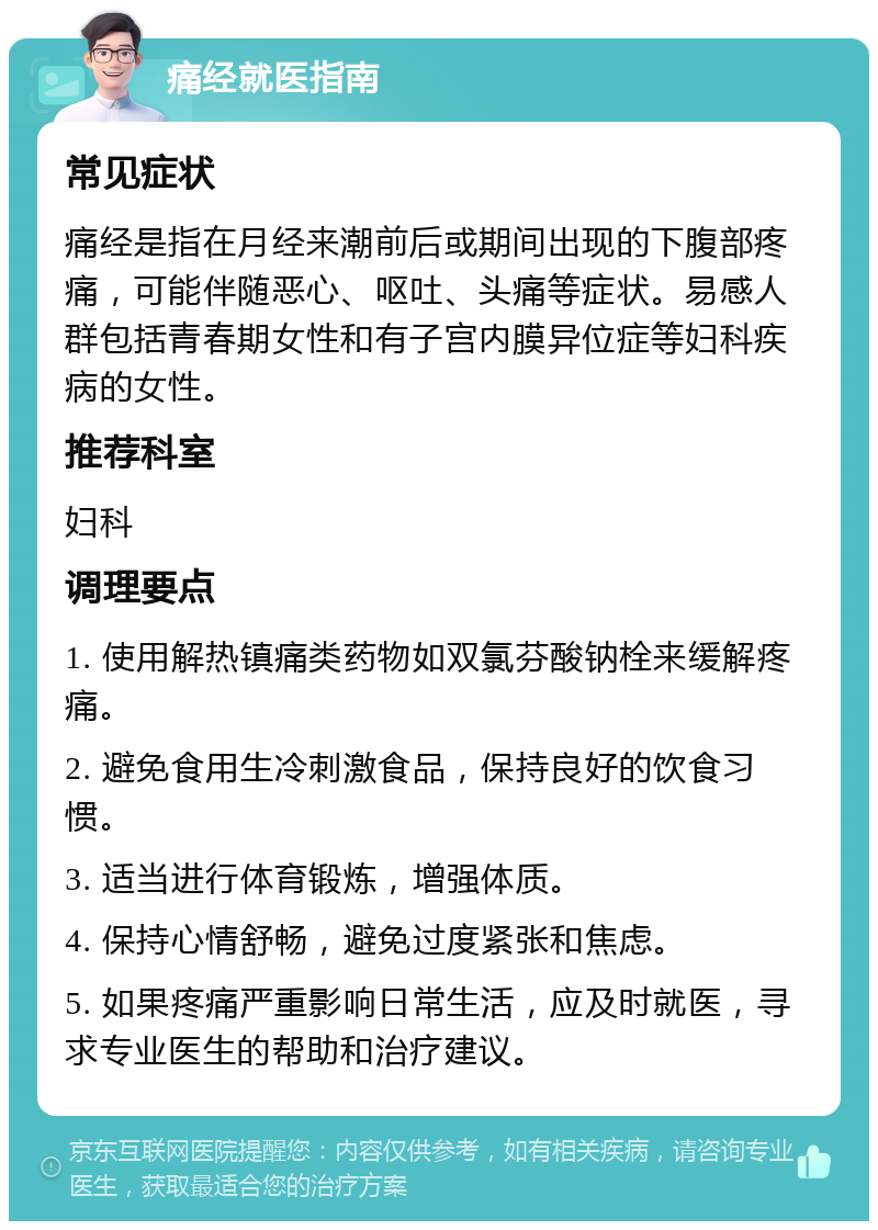 痛经就医指南 常见症状 痛经是指在月经来潮前后或期间出现的下腹部疼痛，可能伴随恶心、呕吐、头痛等症状。易感人群包括青春期女性和有子宫内膜异位症等妇科疾病的女性。 推荐科室 妇科 调理要点 1. 使用解热镇痛类药物如双氯芬酸钠栓来缓解疼痛。 2. 避免食用生冷刺激食品，保持良好的饮食习惯。 3. 适当进行体育锻炼，增强体质。 4. 保持心情舒畅，避免过度紧张和焦虑。 5. 如果疼痛严重影响日常生活，应及时就医，寻求专业医生的帮助和治疗建议。