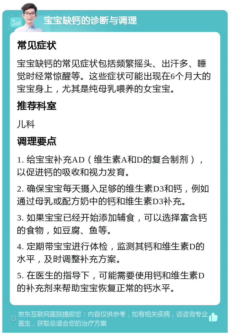 宝宝缺钙的诊断与调理 常见症状 宝宝缺钙的常见症状包括频繁摇头、出汗多、睡觉时经常惊醒等。这些症状可能出现在6个月大的宝宝身上，尤其是纯母乳喂养的女宝宝。 推荐科室 儿科 调理要点 1. 给宝宝补充AD（维生素A和D的复合制剂），以促进钙的吸收和视力发育。 2. 确保宝宝每天摄入足够的维生素D3和钙，例如通过母乳或配方奶中的钙和维生素D3补充。 3. 如果宝宝已经开始添加辅食，可以选择富含钙的食物，如豆腐、鱼等。 4. 定期带宝宝进行体检，监测其钙和维生素D的水平，及时调整补充方案。 5. 在医生的指导下，可能需要使用钙和维生素D的补充剂来帮助宝宝恢复正常的钙水平。