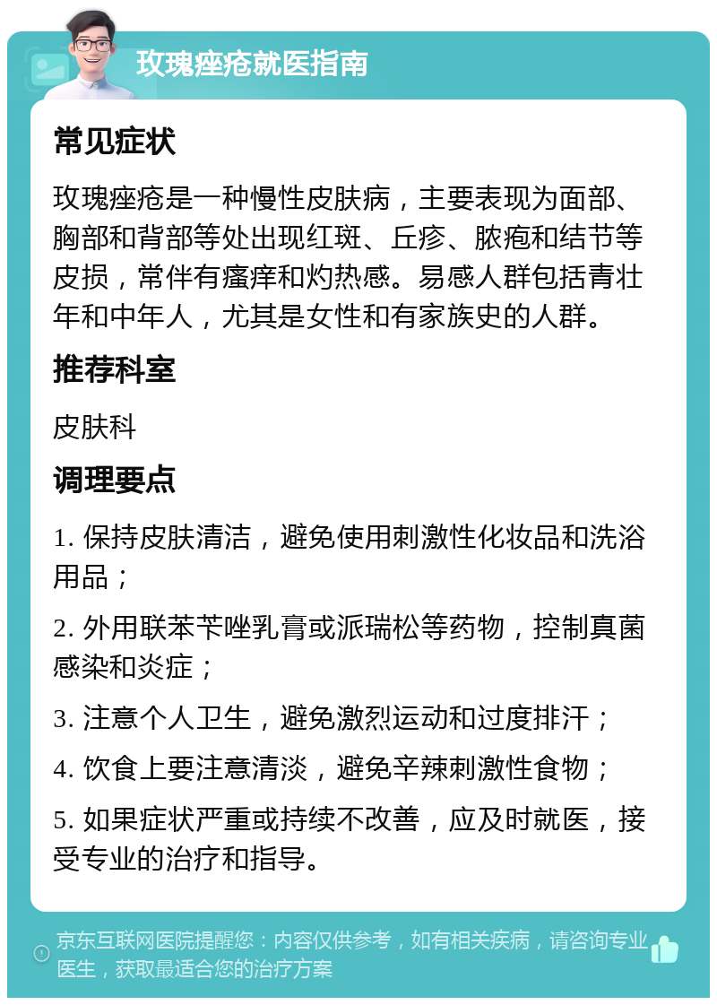 玫瑰痤疮就医指南 常见症状 玫瑰痤疮是一种慢性皮肤病，主要表现为面部、胸部和背部等处出现红斑、丘疹、脓疱和结节等皮损，常伴有瘙痒和灼热感。易感人群包括青壮年和中年人，尤其是女性和有家族史的人群。 推荐科室 皮肤科 调理要点 1. 保持皮肤清洁，避免使用刺激性化妆品和洗浴用品； 2. 外用联苯苄唑乳膏或派瑞松等药物，控制真菌感染和炎症； 3. 注意个人卫生，避免激烈运动和过度排汗； 4. 饮食上要注意清淡，避免辛辣刺激性食物； 5. 如果症状严重或持续不改善，应及时就医，接受专业的治疗和指导。