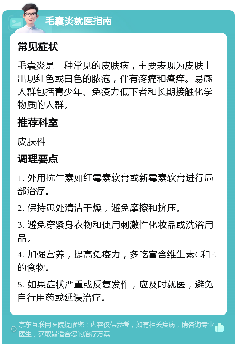 毛囊炎就医指南 常见症状 毛囊炎是一种常见的皮肤病，主要表现为皮肤上出现红色或白色的脓疱，伴有疼痛和瘙痒。易感人群包括青少年、免疫力低下者和长期接触化学物质的人群。 推荐科室 皮肤科 调理要点 1. 外用抗生素如红霉素软膏或新霉素软膏进行局部治疗。 2. 保持患处清洁干燥，避免摩擦和挤压。 3. 避免穿紧身衣物和使用刺激性化妆品或洗浴用品。 4. 加强营养，提高免疫力，多吃富含维生素C和E的食物。 5. 如果症状严重或反复发作，应及时就医，避免自行用药或延误治疗。