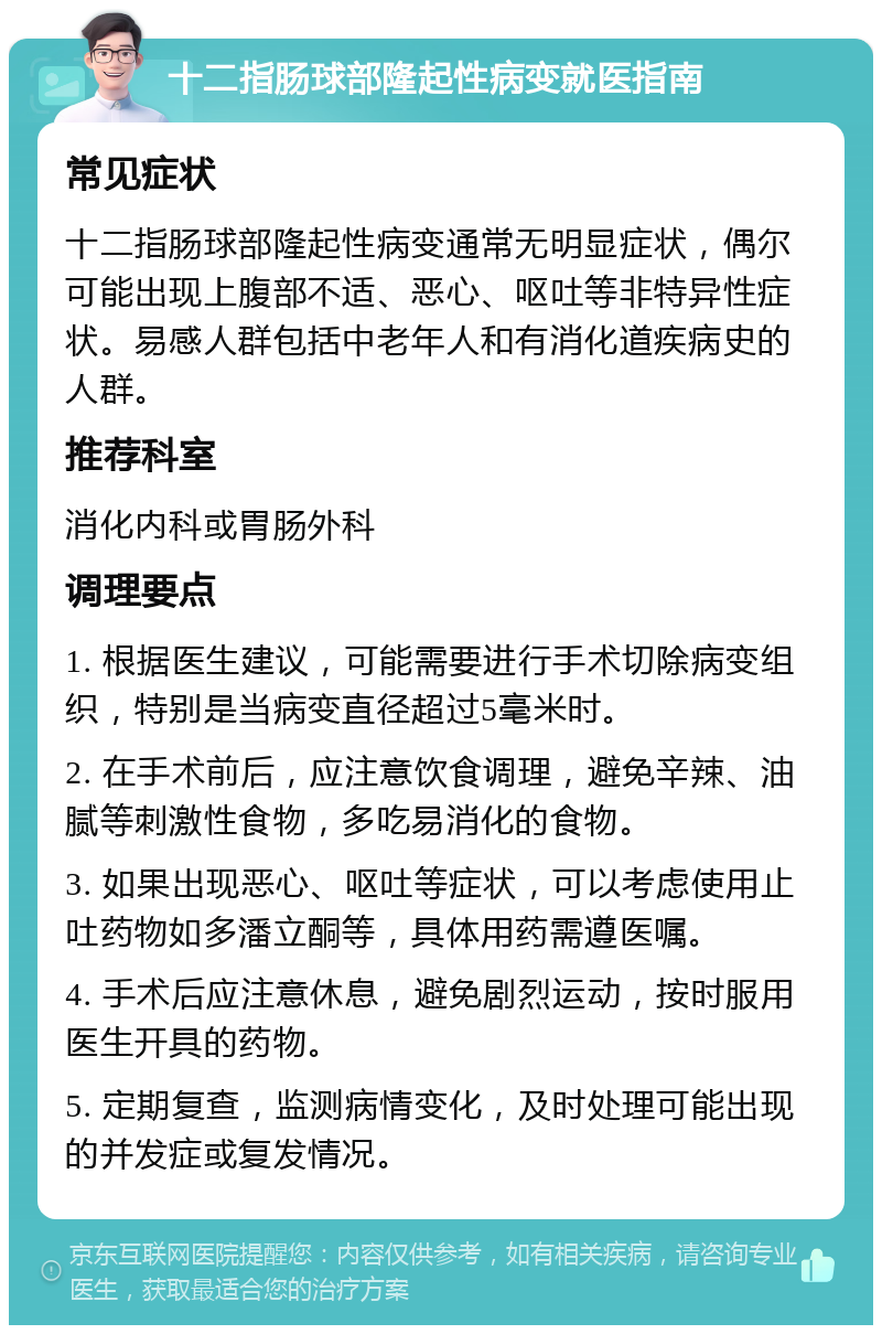 十二指肠球部隆起性病变就医指南 常见症状 十二指肠球部隆起性病变通常无明显症状，偶尔可能出现上腹部不适、恶心、呕吐等非特异性症状。易感人群包括中老年人和有消化道疾病史的人群。 推荐科室 消化内科或胃肠外科 调理要点 1. 根据医生建议，可能需要进行手术切除病变组织，特别是当病变直径超过5毫米时。 2. 在手术前后，应注意饮食调理，避免辛辣、油腻等刺激性食物，多吃易消化的食物。 3. 如果出现恶心、呕吐等症状，可以考虑使用止吐药物如多潘立酮等，具体用药需遵医嘱。 4. 手术后应注意休息，避免剧烈运动，按时服用医生开具的药物。 5. 定期复查，监测病情变化，及时处理可能出现的并发症或复发情况。