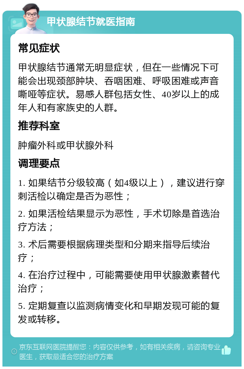 甲状腺结节就医指南 常见症状 甲状腺结节通常无明显症状，但在一些情况下可能会出现颈部肿块、吞咽困难、呼吸困难或声音嘶哑等症状。易感人群包括女性、40岁以上的成年人和有家族史的人群。 推荐科室 肿瘤外科或甲状腺外科 调理要点 1. 如果结节分级较高（如4级以上），建议进行穿刺活检以确定是否为恶性； 2. 如果活检结果显示为恶性，手术切除是首选治疗方法； 3. 术后需要根据病理类型和分期来指导后续治疗； 4. 在治疗过程中，可能需要使用甲状腺激素替代治疗； 5. 定期复查以监测病情变化和早期发现可能的复发或转移。