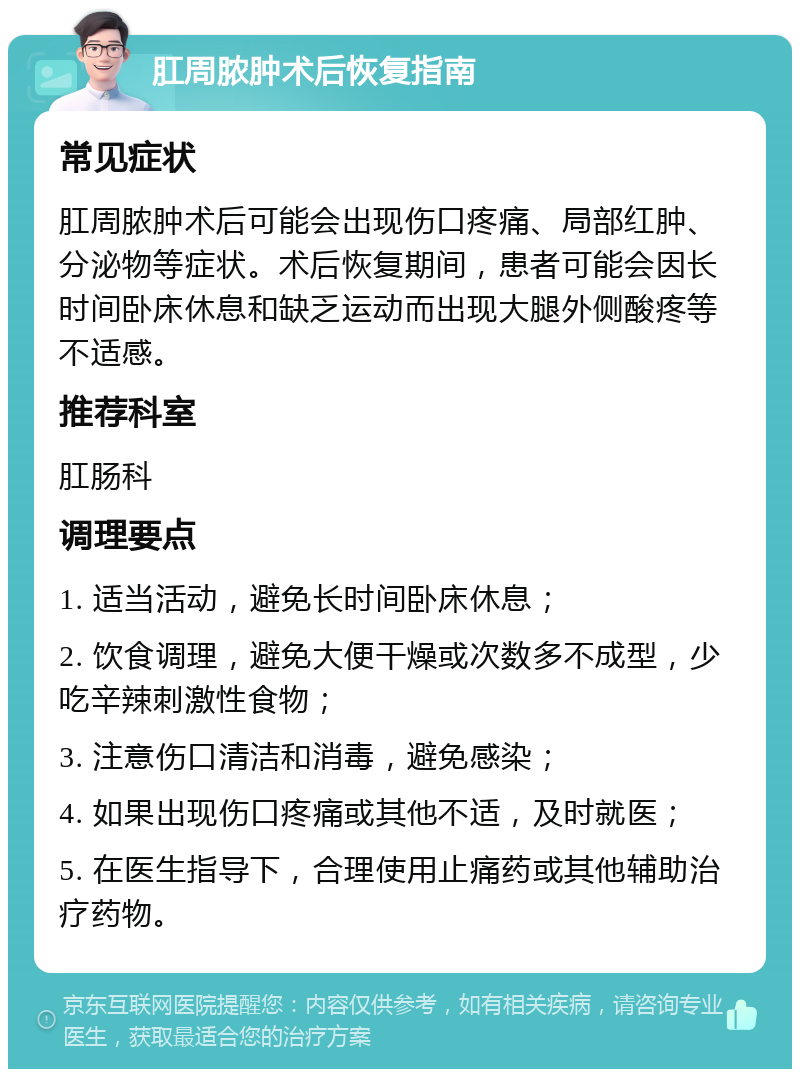 肛周脓肿术后恢复指南 常见症状 肛周脓肿术后可能会出现伤口疼痛、局部红肿、分泌物等症状。术后恢复期间，患者可能会因长时间卧床休息和缺乏运动而出现大腿外侧酸疼等不适感。 推荐科室 肛肠科 调理要点 1. 适当活动，避免长时间卧床休息； 2. 饮食调理，避免大便干燥或次数多不成型，少吃辛辣刺激性食物； 3. 注意伤口清洁和消毒，避免感染； 4. 如果出现伤口疼痛或其他不适，及时就医； 5. 在医生指导下，合理使用止痛药或其他辅助治疗药物。