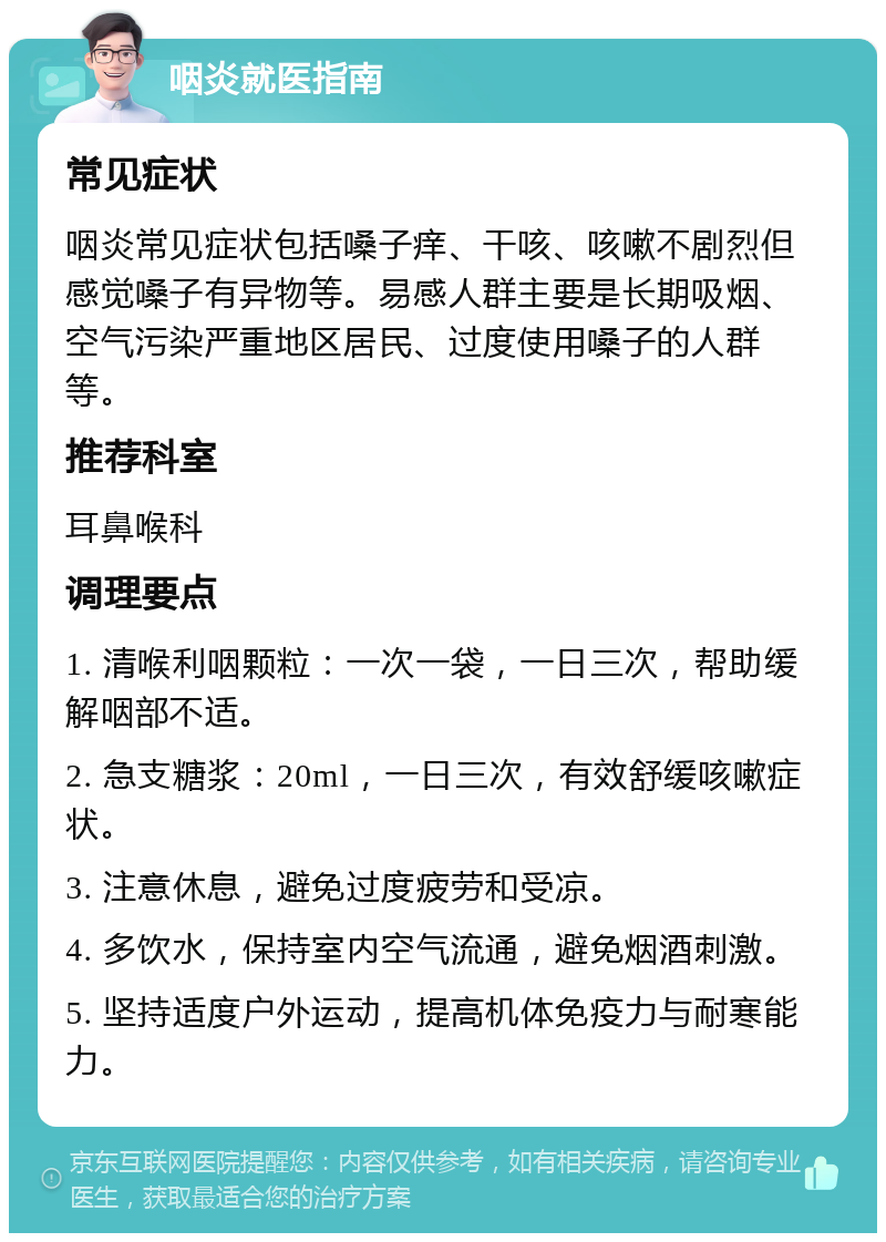 咽炎就医指南 常见症状 咽炎常见症状包括嗓子痒、干咳、咳嗽不剧烈但感觉嗓子有异物等。易感人群主要是长期吸烟、空气污染严重地区居民、过度使用嗓子的人群等。 推荐科室 耳鼻喉科 调理要点 1. 清喉利咽颗粒：一次一袋，一日三次，帮助缓解咽部不适。 2. 急支糖浆：20ml，一日三次，有效舒缓咳嗽症状。 3. 注意休息，避免过度疲劳和受凉。 4. 多饮水，保持室内空气流通，避免烟酒刺激。 5. 坚持适度户外运动，提高机体免疫力与耐寒能力。