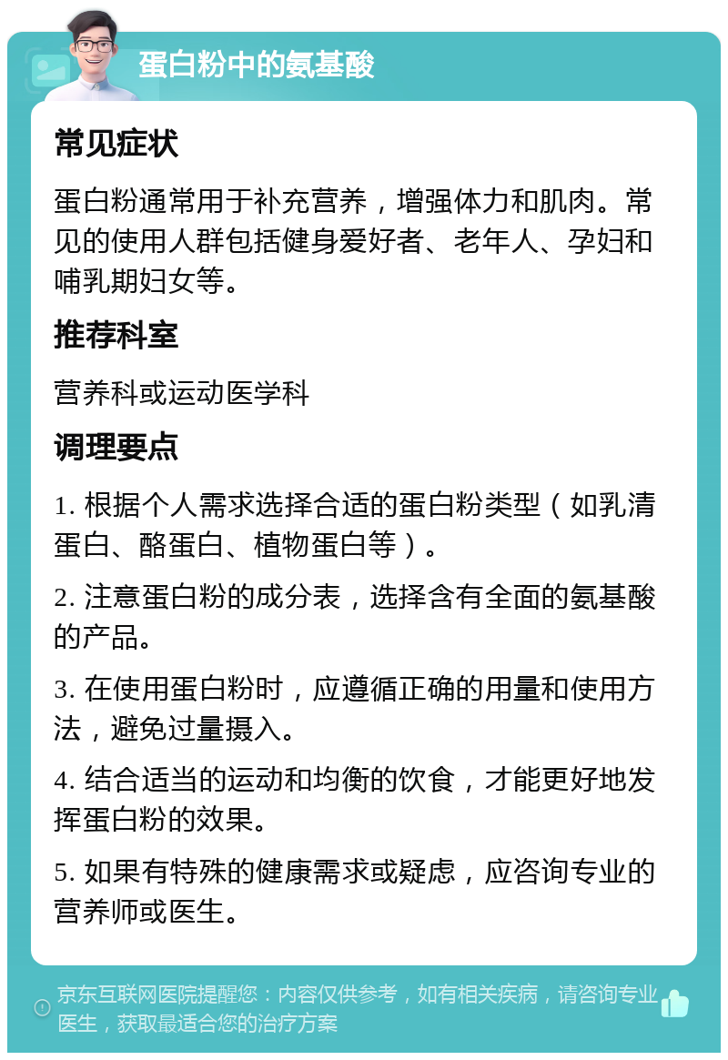 蛋白粉中的氨基酸 常见症状 蛋白粉通常用于补充营养，增强体力和肌肉。常见的使用人群包括健身爱好者、老年人、孕妇和哺乳期妇女等。 推荐科室 营养科或运动医学科 调理要点 1. 根据个人需求选择合适的蛋白粉类型（如乳清蛋白、酪蛋白、植物蛋白等）。 2. 注意蛋白粉的成分表，选择含有全面的氨基酸的产品。 3. 在使用蛋白粉时，应遵循正确的用量和使用方法，避免过量摄入。 4. 结合适当的运动和均衡的饮食，才能更好地发挥蛋白粉的效果。 5. 如果有特殊的健康需求或疑虑，应咨询专业的营养师或医生。