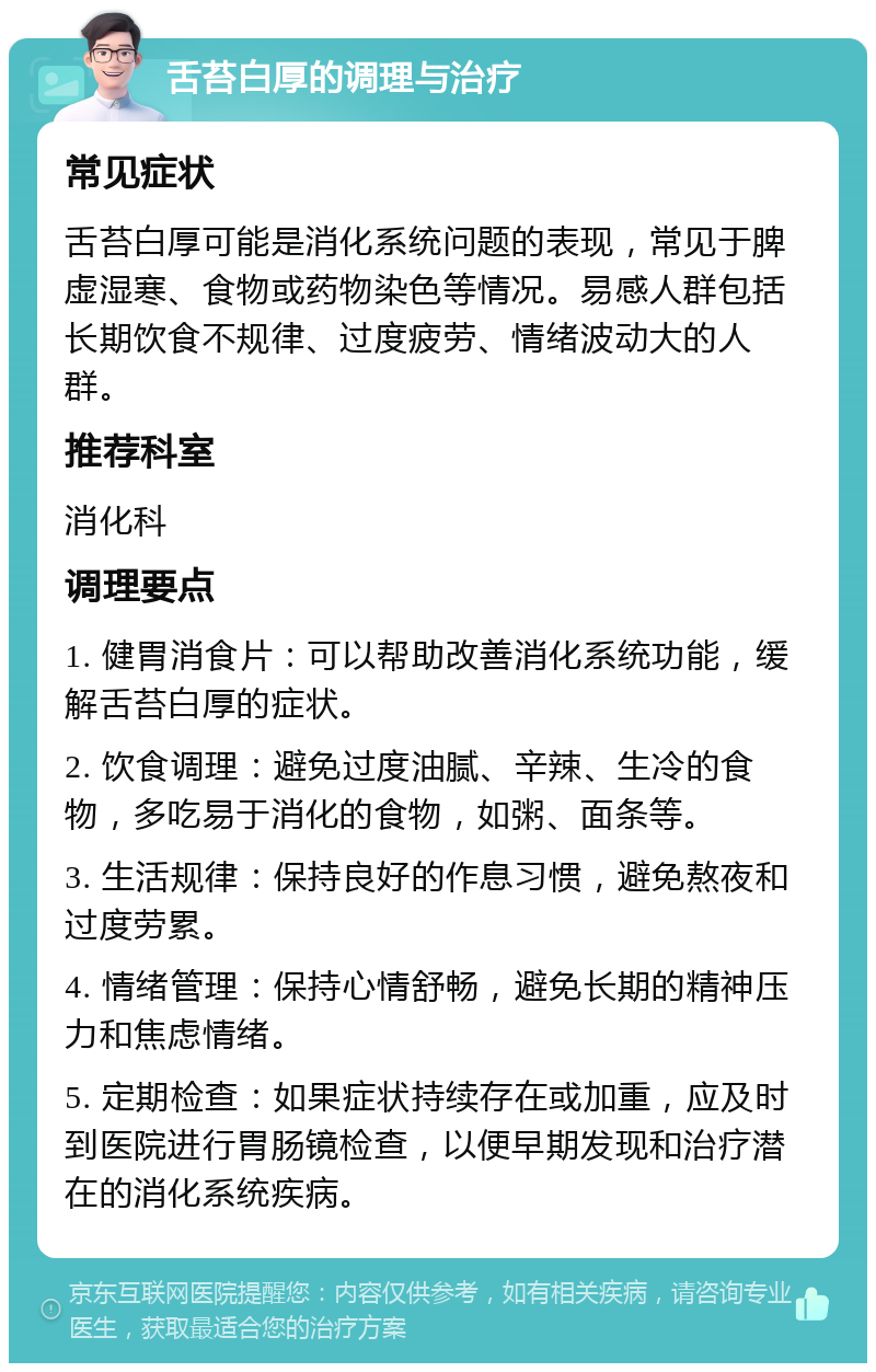 舌苔白厚的调理与治疗 常见症状 舌苔白厚可能是消化系统问题的表现，常见于脾虚湿寒、食物或药物染色等情况。易感人群包括长期饮食不规律、过度疲劳、情绪波动大的人群。 推荐科室 消化科 调理要点 1. 健胃消食片：可以帮助改善消化系统功能，缓解舌苔白厚的症状。 2. 饮食调理：避免过度油腻、辛辣、生冷的食物，多吃易于消化的食物，如粥、面条等。 3. 生活规律：保持良好的作息习惯，避免熬夜和过度劳累。 4. 情绪管理：保持心情舒畅，避免长期的精神压力和焦虑情绪。 5. 定期检查：如果症状持续存在或加重，应及时到医院进行胃肠镜检查，以便早期发现和治疗潜在的消化系统疾病。