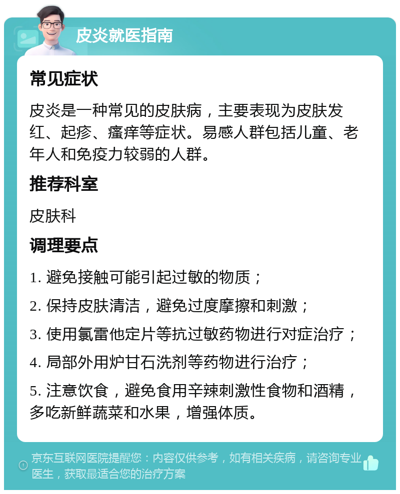 皮炎就医指南 常见症状 皮炎是一种常见的皮肤病，主要表现为皮肤发红、起疹、瘙痒等症状。易感人群包括儿童、老年人和免疫力较弱的人群。 推荐科室 皮肤科 调理要点 1. 避免接触可能引起过敏的物质； 2. 保持皮肤清洁，避免过度摩擦和刺激； 3. 使用氯雷他定片等抗过敏药物进行对症治疗； 4. 局部外用炉甘石洗剂等药物进行治疗； 5. 注意饮食，避免食用辛辣刺激性食物和酒精，多吃新鲜蔬菜和水果，增强体质。