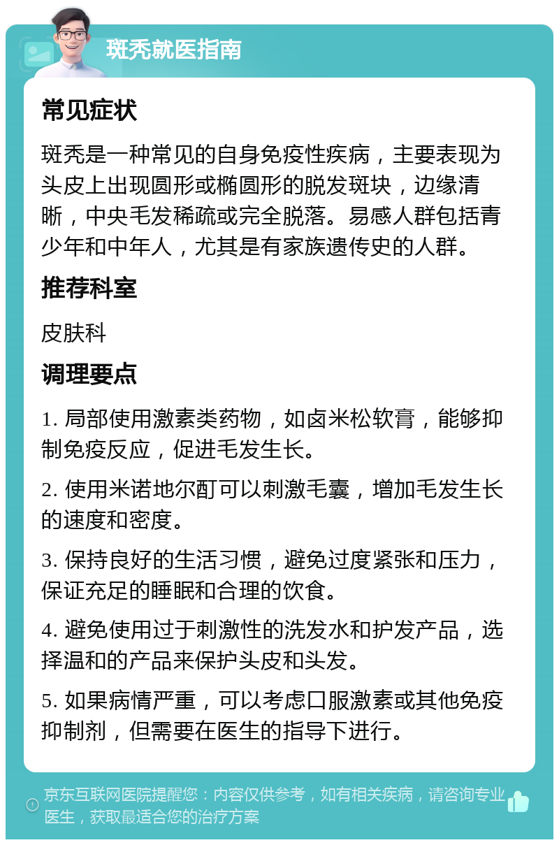 斑秃就医指南 常见症状 斑秃是一种常见的自身免疫性疾病，主要表现为头皮上出现圆形或椭圆形的脱发斑块，边缘清晰，中央毛发稀疏或完全脱落。易感人群包括青少年和中年人，尤其是有家族遗传史的人群。 推荐科室 皮肤科 调理要点 1. 局部使用激素类药物，如卤米松软膏，能够抑制免疫反应，促进毛发生长。 2. 使用米诺地尔酊可以刺激毛囊，增加毛发生长的速度和密度。 3. 保持良好的生活习惯，避免过度紧张和压力，保证充足的睡眠和合理的饮食。 4. 避免使用过于刺激性的洗发水和护发产品，选择温和的产品来保护头皮和头发。 5. 如果病情严重，可以考虑口服激素或其他免疫抑制剂，但需要在医生的指导下进行。