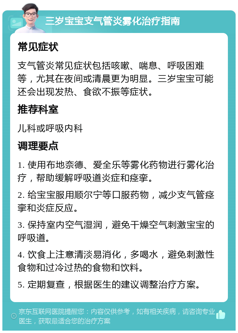 三岁宝宝支气管炎雾化治疗指南 常见症状 支气管炎常见症状包括咳嗽、喘息、呼吸困难等，尤其在夜间或清晨更为明显。三岁宝宝可能还会出现发热、食欲不振等症状。 推荐科室 儿科或呼吸内科 调理要点 1. 使用布地奈德、爱全乐等雾化药物进行雾化治疗，帮助缓解呼吸道炎症和痉挛。 2. 给宝宝服用顺尔宁等口服药物，减少支气管痉挛和炎症反应。 3. 保持室内空气湿润，避免干燥空气刺激宝宝的呼吸道。 4. 饮食上注意清淡易消化，多喝水，避免刺激性食物和过冷过热的食物和饮料。 5. 定期复查，根据医生的建议调整治疗方案。