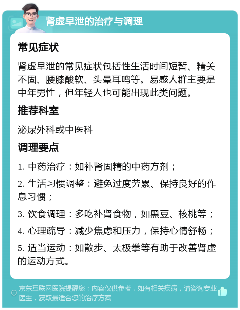 肾虚早泄的治疗与调理 常见症状 肾虚早泄的常见症状包括性生活时间短暂、精关不固、腰膝酸软、头晕耳鸣等。易感人群主要是中年男性，但年轻人也可能出现此类问题。 推荐科室 泌尿外科或中医科 调理要点 1. 中药治疗：如补肾固精的中药方剂； 2. 生活习惯调整：避免过度劳累、保持良好的作息习惯； 3. 饮食调理：多吃补肾食物，如黑豆、核桃等； 4. 心理疏导：减少焦虑和压力，保持心情舒畅； 5. 适当运动：如散步、太极拳等有助于改善肾虚的运动方式。