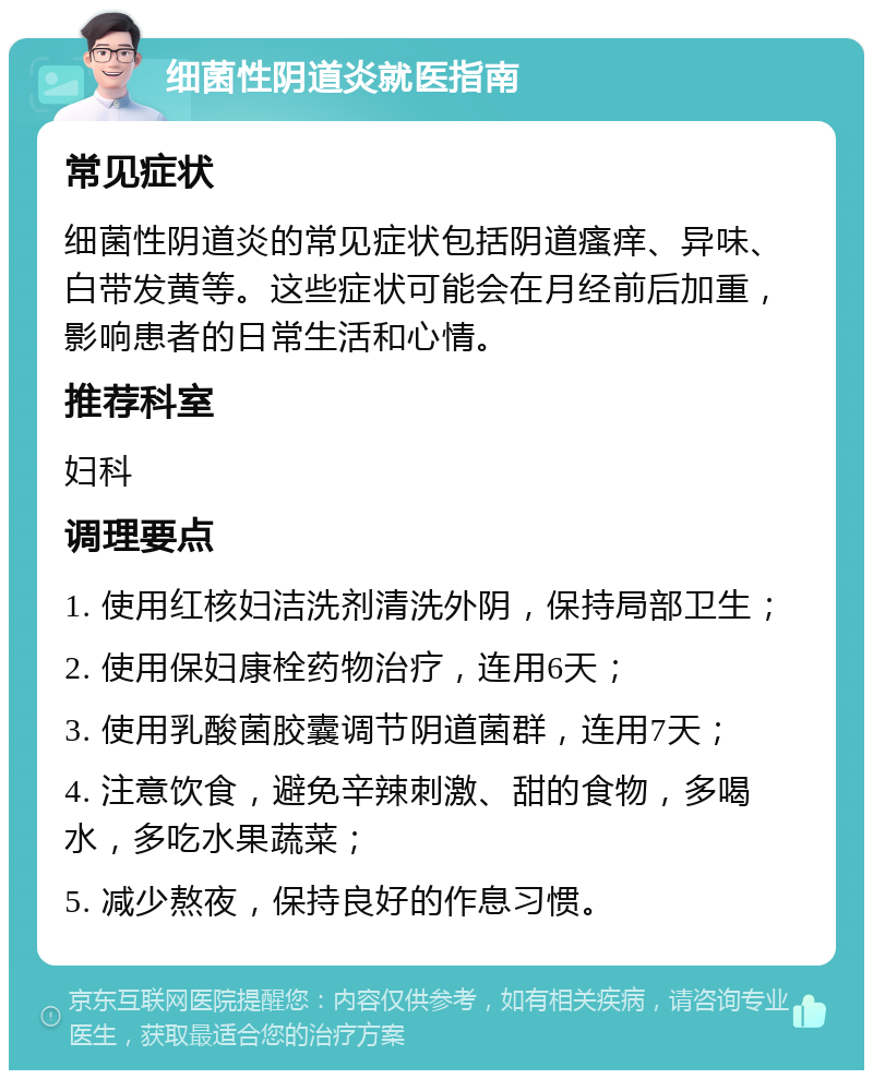 细菌性阴道炎就医指南 常见症状 细菌性阴道炎的常见症状包括阴道瘙痒、异味、白带发黄等。这些症状可能会在月经前后加重，影响患者的日常生活和心情。 推荐科室 妇科 调理要点 1. 使用红核妇洁洗剂清洗外阴，保持局部卫生； 2. 使用保妇康栓药物治疗，连用6天； 3. 使用乳酸菌胶囊调节阴道菌群，连用7天； 4. 注意饮食，避免辛辣刺激、甜的食物，多喝水，多吃水果蔬菜； 5. 减少熬夜，保持良好的作息习惯。