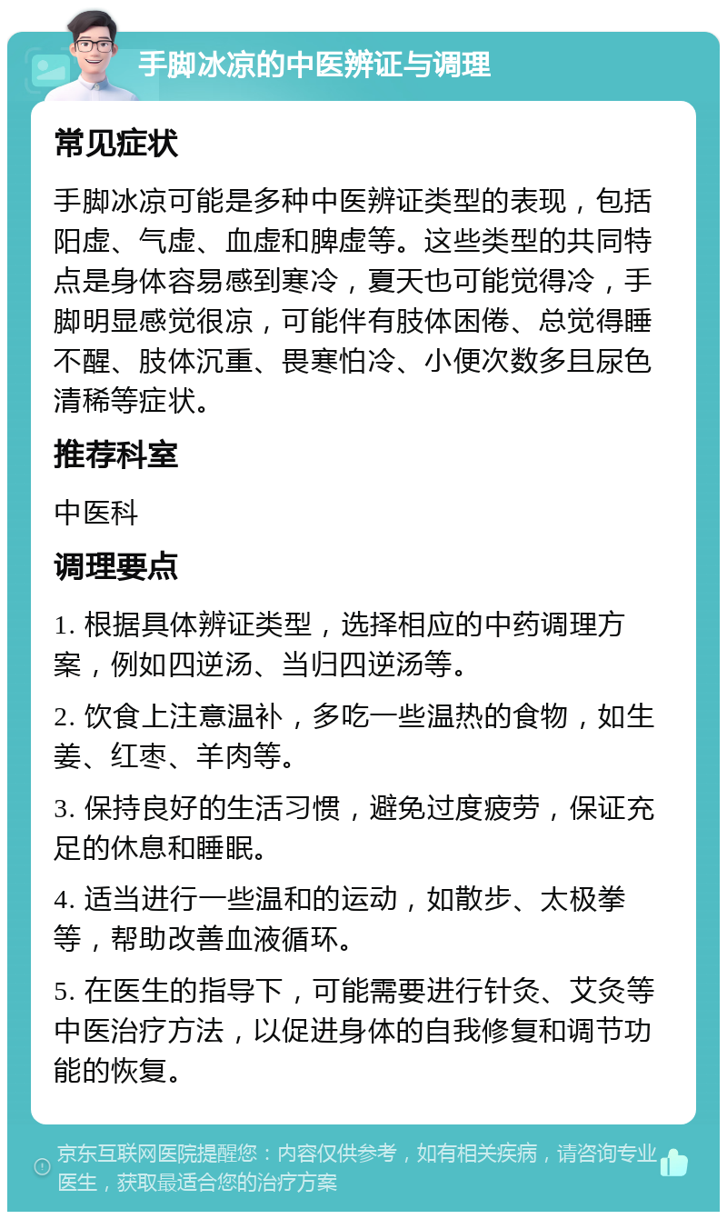 手脚冰凉的中医辨证与调理 常见症状 手脚冰凉可能是多种中医辨证类型的表现，包括阳虚、气虚、血虚和脾虚等。这些类型的共同特点是身体容易感到寒冷，夏天也可能觉得冷，手脚明显感觉很凉，可能伴有肢体困倦、总觉得睡不醒、肢体沉重、畏寒怕冷、小便次数多且尿色清稀等症状。 推荐科室 中医科 调理要点 1. 根据具体辨证类型，选择相应的中药调理方案，例如四逆汤、当归四逆汤等。 2. 饮食上注意温补，多吃一些温热的食物，如生姜、红枣、羊肉等。 3. 保持良好的生活习惯，避免过度疲劳，保证充足的休息和睡眠。 4. 适当进行一些温和的运动，如散步、太极拳等，帮助改善血液循环。 5. 在医生的指导下，可能需要进行针灸、艾灸等中医治疗方法，以促进身体的自我修复和调节功能的恢复。