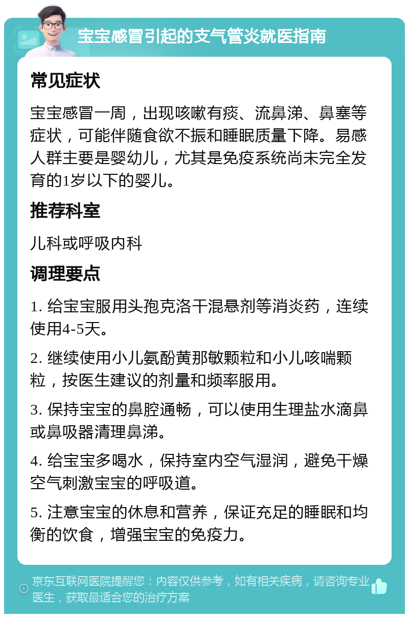 宝宝感冒引起的支气管炎就医指南 常见症状 宝宝感冒一周，出现咳嗽有痰、流鼻涕、鼻塞等症状，可能伴随食欲不振和睡眠质量下降。易感人群主要是婴幼儿，尤其是免疫系统尚未完全发育的1岁以下的婴儿。 推荐科室 儿科或呼吸内科 调理要点 1. 给宝宝服用头孢克洛干混悬剂等消炎药，连续使用4-5天。 2. 继续使用小儿氨酚黄那敏颗粒和小儿咳喘颗粒，按医生建议的剂量和频率服用。 3. 保持宝宝的鼻腔通畅，可以使用生理盐水滴鼻或鼻吸器清理鼻涕。 4. 给宝宝多喝水，保持室内空气湿润，避免干燥空气刺激宝宝的呼吸道。 5. 注意宝宝的休息和营养，保证充足的睡眠和均衡的饮食，增强宝宝的免疫力。