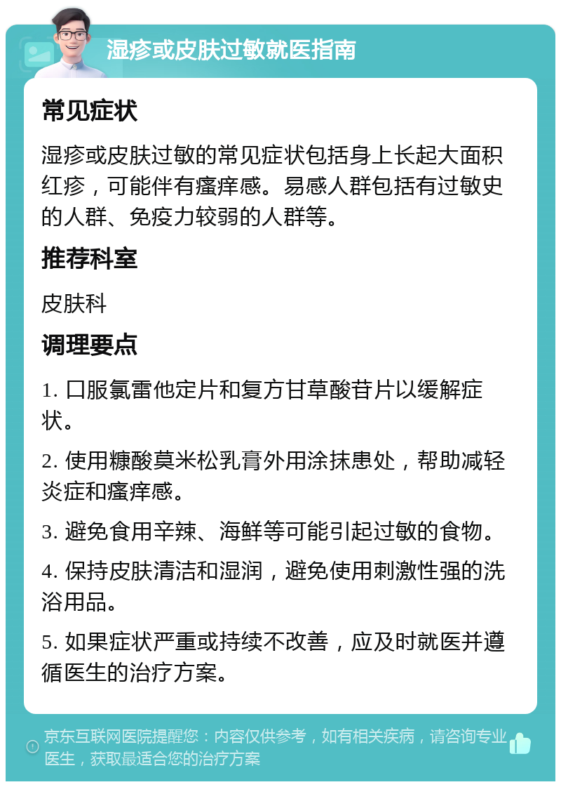 湿疹或皮肤过敏就医指南 常见症状 湿疹或皮肤过敏的常见症状包括身上长起大面积红疹，可能伴有瘙痒感。易感人群包括有过敏史的人群、免疫力较弱的人群等。 推荐科室 皮肤科 调理要点 1. 口服氯雷他定片和复方甘草酸苷片以缓解症状。 2. 使用糠酸莫米松乳膏外用涂抹患处，帮助减轻炎症和瘙痒感。 3. 避免食用辛辣、海鲜等可能引起过敏的食物。 4. 保持皮肤清洁和湿润，避免使用刺激性强的洗浴用品。 5. 如果症状严重或持续不改善，应及时就医并遵循医生的治疗方案。