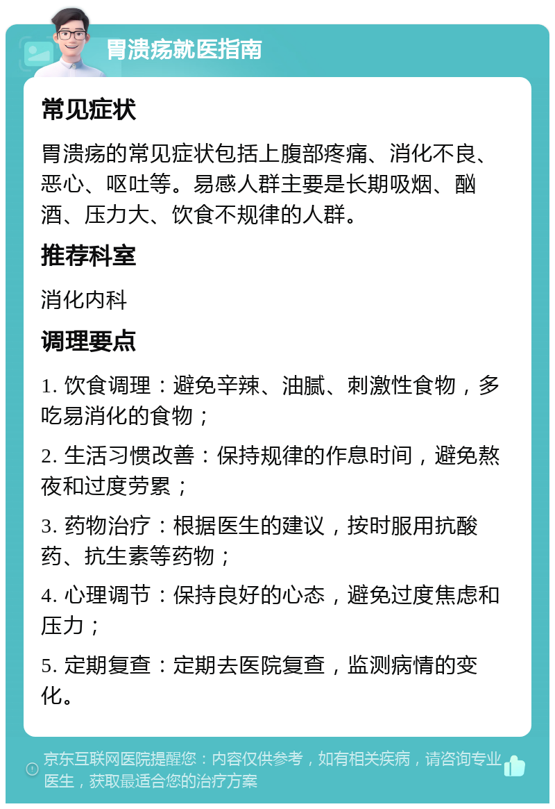 胃溃疡就医指南 常见症状 胃溃疡的常见症状包括上腹部疼痛、消化不良、恶心、呕吐等。易感人群主要是长期吸烟、酗酒、压力大、饮食不规律的人群。 推荐科室 消化内科 调理要点 1. 饮食调理：避免辛辣、油腻、刺激性食物，多吃易消化的食物； 2. 生活习惯改善：保持规律的作息时间，避免熬夜和过度劳累； 3. 药物治疗：根据医生的建议，按时服用抗酸药、抗生素等药物； 4. 心理调节：保持良好的心态，避免过度焦虑和压力； 5. 定期复查：定期去医院复查，监测病情的变化。