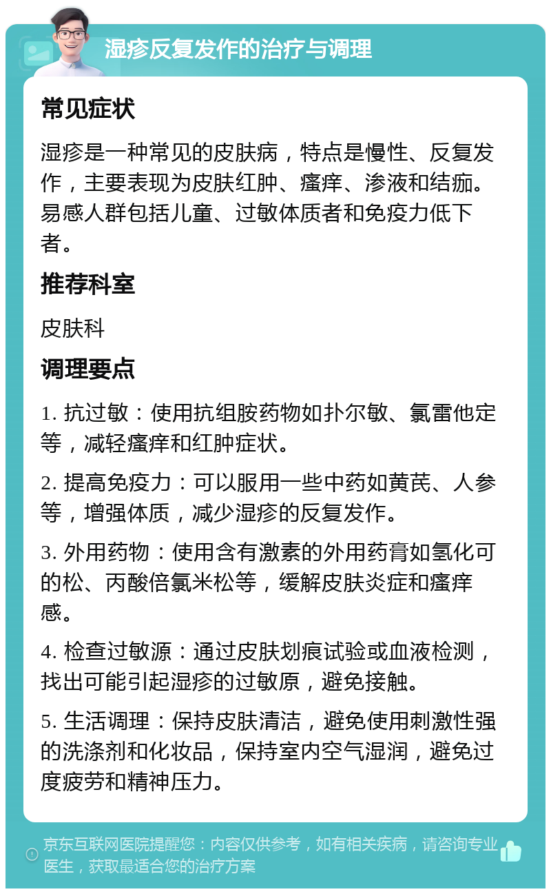 湿疹反复发作的治疗与调理 常见症状 湿疹是一种常见的皮肤病，特点是慢性、反复发作，主要表现为皮肤红肿、瘙痒、渗液和结痂。易感人群包括儿童、过敏体质者和免疫力低下者。 推荐科室 皮肤科 调理要点 1. 抗过敏：使用抗组胺药物如扑尔敏、氯雷他定等，减轻瘙痒和红肿症状。 2. 提高免疫力：可以服用一些中药如黄芪、人参等，增强体质，减少湿疹的反复发作。 3. 外用药物：使用含有激素的外用药膏如氢化可的松、丙酸倍氯米松等，缓解皮肤炎症和瘙痒感。 4. 检查过敏源：通过皮肤划痕试验或血液检测，找出可能引起湿疹的过敏原，避免接触。 5. 生活调理：保持皮肤清洁，避免使用刺激性强的洗涤剂和化妆品，保持室内空气湿润，避免过度疲劳和精神压力。