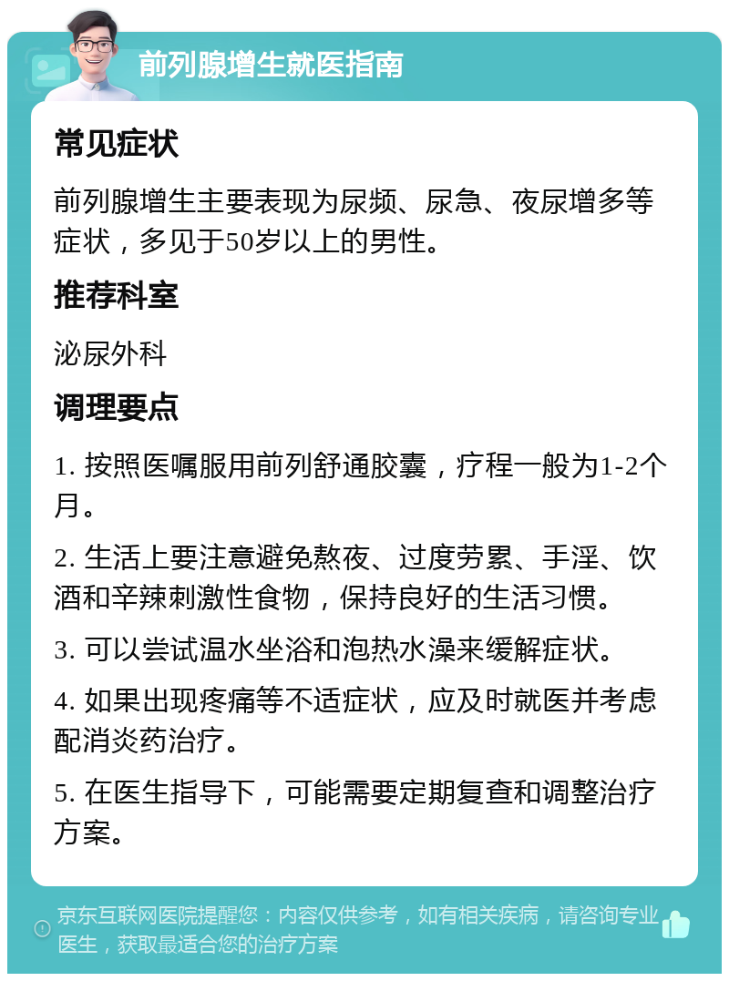 前列腺增生就医指南 常见症状 前列腺增生主要表现为尿频、尿急、夜尿增多等症状，多见于50岁以上的男性。 推荐科室 泌尿外科 调理要点 1. 按照医嘱服用前列舒通胶囊，疗程一般为1-2个月。 2. 生活上要注意避免熬夜、过度劳累、手淫、饮酒和辛辣刺激性食物，保持良好的生活习惯。 3. 可以尝试温水坐浴和泡热水澡来缓解症状。 4. 如果出现疼痛等不适症状，应及时就医并考虑配消炎药治疗。 5. 在医生指导下，可能需要定期复查和调整治疗方案。