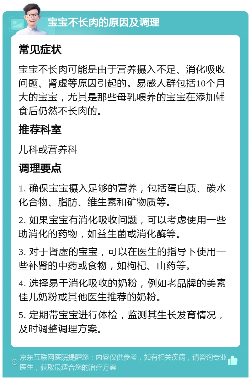 宝宝不长肉的原因及调理 常见症状 宝宝不长肉可能是由于营养摄入不足、消化吸收问题、肾虚等原因引起的。易感人群包括10个月大的宝宝，尤其是那些母乳喂养的宝宝在添加辅食后仍然不长肉的。 推荐科室 儿科或营养科 调理要点 1. 确保宝宝摄入足够的营养，包括蛋白质、碳水化合物、脂肪、维生素和矿物质等。 2. 如果宝宝有消化吸收问题，可以考虑使用一些助消化的药物，如益生菌或消化酶等。 3. 对于肾虚的宝宝，可以在医生的指导下使用一些补肾的中药或食物，如枸杞、山药等。 4. 选择易于消化吸收的奶粉，例如老品牌的美素佳儿奶粉或其他医生推荐的奶粉。 5. 定期带宝宝进行体检，监测其生长发育情况，及时调整调理方案。