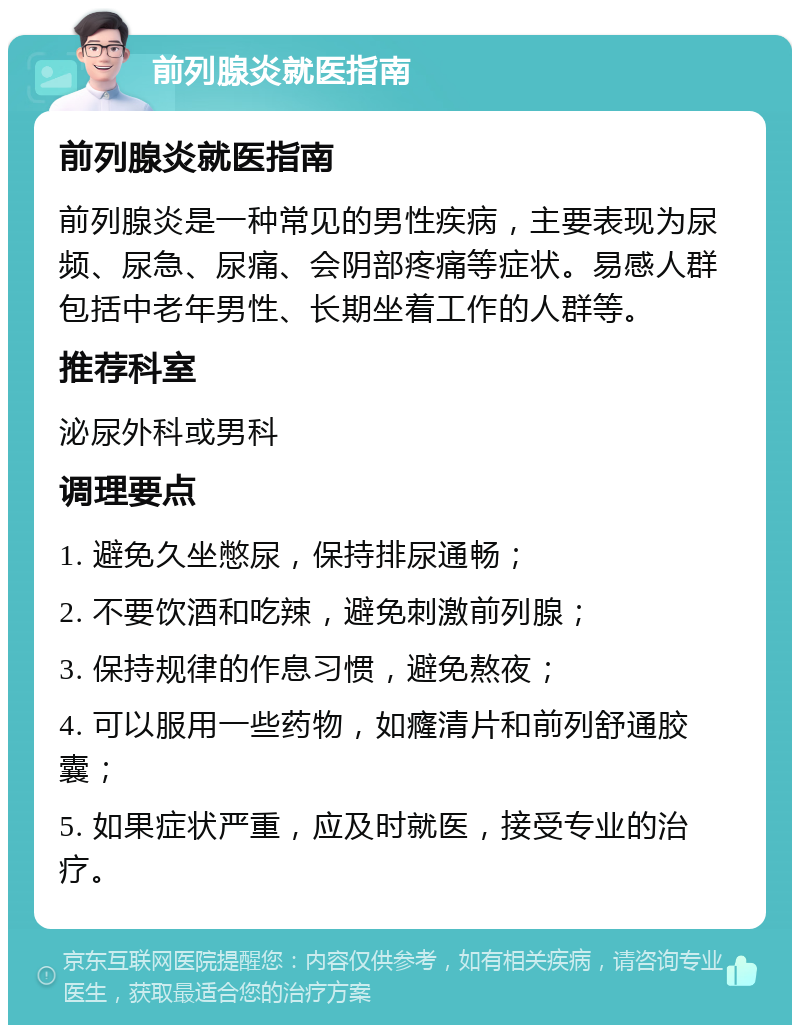 前列腺炎就医指南 前列腺炎就医指南 前列腺炎是一种常见的男性疾病，主要表现为尿频、尿急、尿痛、会阴部疼痛等症状。易感人群包括中老年男性、长期坐着工作的人群等。 推荐科室 泌尿外科或男科 调理要点 1. 避免久坐憋尿，保持排尿通畅； 2. 不要饮酒和吃辣，避免刺激前列腺； 3. 保持规律的作息习惯，避免熬夜； 4. 可以服用一些药物，如癃清片和前列舒通胶囊； 5. 如果症状严重，应及时就医，接受专业的治疗。