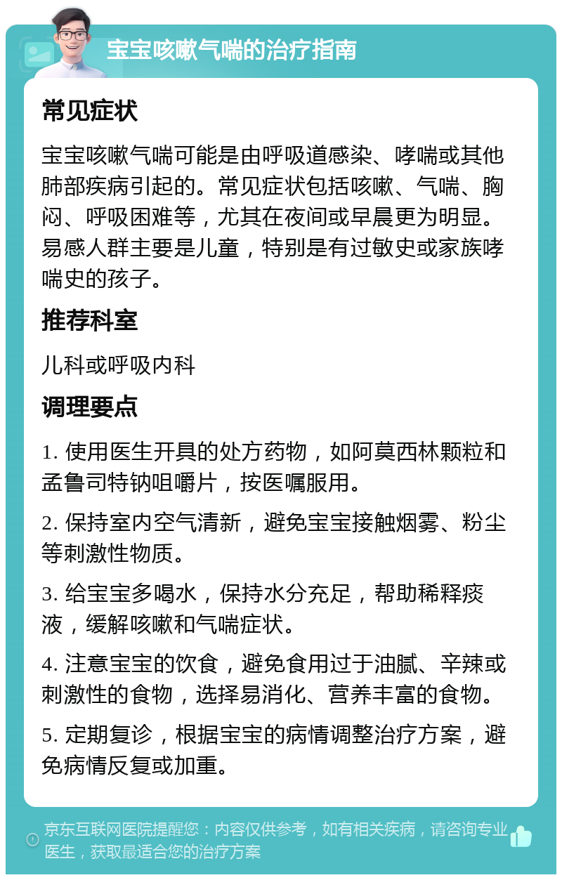 宝宝咳嗽气喘的治疗指南 常见症状 宝宝咳嗽气喘可能是由呼吸道感染、哮喘或其他肺部疾病引起的。常见症状包括咳嗽、气喘、胸闷、呼吸困难等，尤其在夜间或早晨更为明显。易感人群主要是儿童，特别是有过敏史或家族哮喘史的孩子。 推荐科室 儿科或呼吸内科 调理要点 1. 使用医生开具的处方药物，如阿莫西林颗粒和孟鲁司特钠咀嚼片，按医嘱服用。 2. 保持室内空气清新，避免宝宝接触烟雾、粉尘等刺激性物质。 3. 给宝宝多喝水，保持水分充足，帮助稀释痰液，缓解咳嗽和气喘症状。 4. 注意宝宝的饮食，避免食用过于油腻、辛辣或刺激性的食物，选择易消化、营养丰富的食物。 5. 定期复诊，根据宝宝的病情调整治疗方案，避免病情反复或加重。