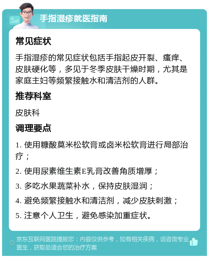 手指湿疹就医指南 常见症状 手指湿疹的常见症状包括手指起皮开裂、瘙痒、皮肤硬化等，多见于冬季皮肤干燥时期，尤其是家庭主妇等频繁接触水和清洁剂的人群。 推荐科室 皮肤科 调理要点 1. 使用糠酸莫米松软膏或卤米松软膏进行局部治疗； 2. 使用尿素维生素E乳膏改善角质增厚； 3. 多吃水果蔬菜补水，保持皮肤湿润； 4. 避免频繁接触水和清洁剂，减少皮肤刺激； 5. 注意个人卫生，避免感染加重症状。