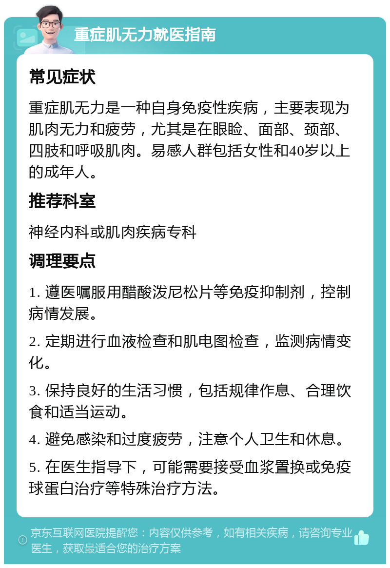 重症肌无力就医指南 常见症状 重症肌无力是一种自身免疫性疾病，主要表现为肌肉无力和疲劳，尤其是在眼睑、面部、颈部、四肢和呼吸肌肉。易感人群包括女性和40岁以上的成年人。 推荐科室 神经内科或肌肉疾病专科 调理要点 1. 遵医嘱服用醋酸泼尼松片等免疫抑制剂，控制病情发展。 2. 定期进行血液检查和肌电图检查，监测病情变化。 3. 保持良好的生活习惯，包括规律作息、合理饮食和适当运动。 4. 避免感染和过度疲劳，注意个人卫生和休息。 5. 在医生指导下，可能需要接受血浆置换或免疫球蛋白治疗等特殊治疗方法。