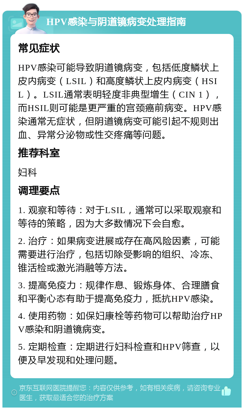 HPV感染与阴道镜病变处理指南 常见症状 HPV感染可能导致阴道镜病变，包括低度鳞状上皮内病变（LSIL）和高度鳞状上皮内病变（HSIL）。LSIL通常表明轻度非典型增生（CIN 1），而HSIL则可能是更严重的宫颈癌前病变。HPV感染通常无症状，但阴道镜病变可能引起不规则出血、异常分泌物或性交疼痛等问题。 推荐科室 妇科 调理要点 1. 观察和等待：对于LSIL，通常可以采取观察和等待的策略，因为大多数情况下会自愈。 2. 治疗：如果病变进展或存在高风险因素，可能需要进行治疗，包括切除受影响的组织、冷冻、锥活检或激光消融等方法。 3. 提高免疫力：规律作息、锻炼身体、合理膳食和平衡心态有助于提高免疫力，抵抗HPV感染。 4. 使用药物：如保妇康栓等药物可以帮助治疗HPV感染和阴道镜病变。 5. 定期检查：定期进行妇科检查和HPV筛查，以便及早发现和处理问题。