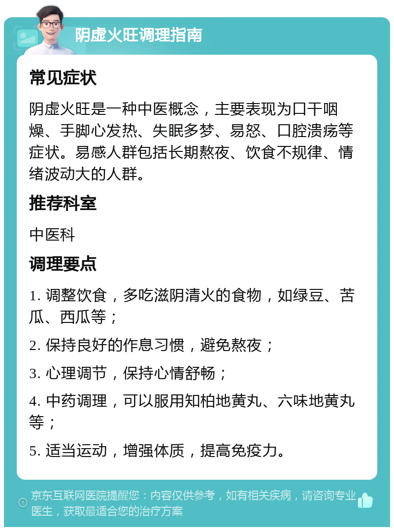 阴虚火旺调理指南 常见症状 阴虚火旺是一种中医概念，主要表现为口干咽燥、手脚心发热、失眠多梦、易怒、口腔溃疡等症状。易感人群包括长期熬夜、饮食不规律、情绪波动大的人群。 推荐科室 中医科 调理要点 1. 调整饮食，多吃滋阴清火的食物，如绿豆、苦瓜、西瓜等； 2. 保持良好的作息习惯，避免熬夜； 3. 心理调节，保持心情舒畅； 4. 中药调理，可以服用知柏地黄丸、六味地黄丸等； 5. 适当运动，增强体质，提高免疫力。