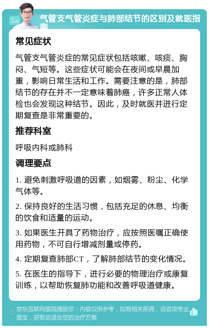 气管支气管炎症与肺部结节的区别及就医指南 常见症状 气管支气管炎症的常见症状包括咳嗽、咳痰、胸闷、气短等。这些症状可能会在夜间或早晨加重，影响日常生活和工作。需要注意的是，肺部结节的存在并不一定意味着肺癌，许多正常人体检也会发现这种结节。因此，及时就医并进行定期复查是非常重要的。 推荐科室 呼吸内科或肺科 调理要点 1. 避免刺激呼吸道的因素，如烟雾、粉尘、化学气体等。 2. 保持良好的生活习惯，包括充足的休息、均衡的饮食和适量的运动。 3. 如果医生开具了药物治疗，应按照医嘱正确使用药物，不可自行增减剂量或停药。 4. 定期复查肺部CT，了解肺部结节的变化情况。 5. 在医生的指导下，进行必要的物理治疗或康复训练，以帮助恢复肺功能和改善呼吸道健康。