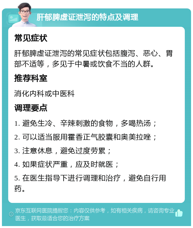 肝郁脾虚证泄泻的特点及调理 常见症状 肝郁脾虚证泄泻的常见症状包括腹泻、恶心、胃部不适等，多见于中暑或饮食不当的人群。 推荐科室 消化内科或中医科 调理要点 1. 避免生冷、辛辣刺激的食物，多喝热汤； 2. 可以适当服用霍香正气胶囊和奥美拉唑； 3. 注意休息，避免过度劳累； 4. 如果症状严重，应及时就医； 5. 在医生指导下进行调理和治疗，避免自行用药。