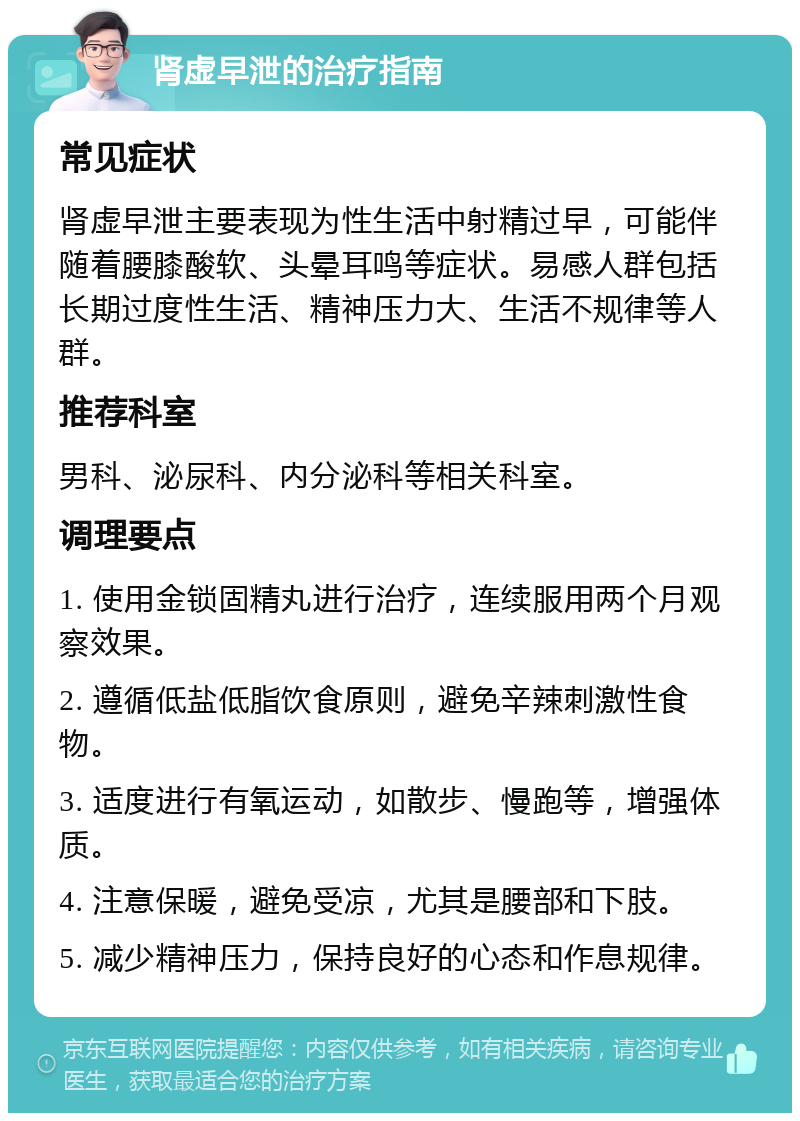 肾虚早泄的治疗指南 常见症状 肾虚早泄主要表现为性生活中射精过早，可能伴随着腰膝酸软、头晕耳鸣等症状。易感人群包括长期过度性生活、精神压力大、生活不规律等人群。 推荐科室 男科、泌尿科、内分泌科等相关科室。 调理要点 1. 使用金锁固精丸进行治疗，连续服用两个月观察效果。 2. 遵循低盐低脂饮食原则，避免辛辣刺激性食物。 3. 适度进行有氧运动，如散步、慢跑等，增强体质。 4. 注意保暖，避免受凉，尤其是腰部和下肢。 5. 减少精神压力，保持良好的心态和作息规律。