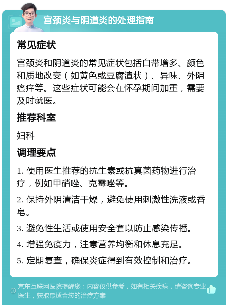 宫颈炎与阴道炎的处理指南 常见症状 宫颈炎和阴道炎的常见症状包括白带增多、颜色和质地改变（如黄色或豆腐渣状）、异味、外阴瘙痒等。这些症状可能会在怀孕期间加重，需要及时就医。 推荐科室 妇科 调理要点 1. 使用医生推荐的抗生素或抗真菌药物进行治疗，例如甲硝唑、克霉唑等。 2. 保持外阴清洁干燥，避免使用刺激性洗液或香皂。 3. 避免性生活或使用安全套以防止感染传播。 4. 增强免疫力，注意营养均衡和休息充足。 5. 定期复查，确保炎症得到有效控制和治疗。