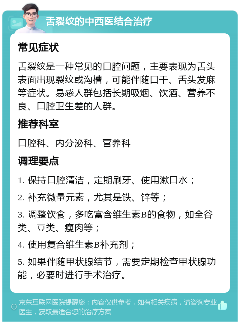 舌裂纹的中西医结合治疗 常见症状 舌裂纹是一种常见的口腔问题，主要表现为舌头表面出现裂纹或沟槽，可能伴随口干、舌头发麻等症状。易感人群包括长期吸烟、饮酒、营养不良、口腔卫生差的人群。 推荐科室 口腔科、内分泌科、营养科 调理要点 1. 保持口腔清洁，定期刷牙、使用漱口水； 2. 补充微量元素，尤其是铁、锌等； 3. 调整饮食，多吃富含维生素B的食物，如全谷类、豆类、瘦肉等； 4. 使用复合维生素B补充剂； 5. 如果伴随甲状腺结节，需要定期检查甲状腺功能，必要时进行手术治疗。