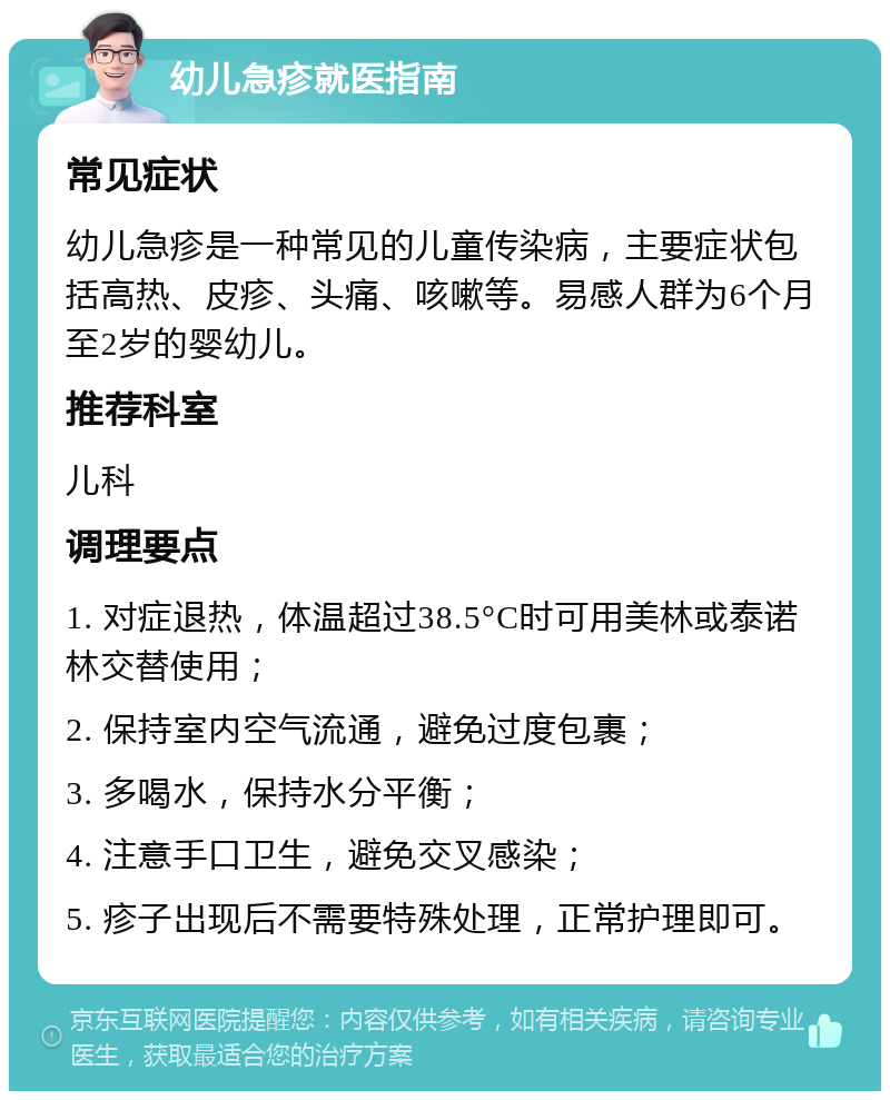 幼儿急疹就医指南 常见症状 幼儿急疹是一种常见的儿童传染病，主要症状包括高热、皮疹、头痛、咳嗽等。易感人群为6个月至2岁的婴幼儿。 推荐科室 儿科 调理要点 1. 对症退热，体温超过38.5°C时可用美林或泰诺林交替使用； 2. 保持室内空气流通，避免过度包裹； 3. 多喝水，保持水分平衡； 4. 注意手口卫生，避免交叉感染； 5. 疹子出现后不需要特殊处理，正常护理即可。