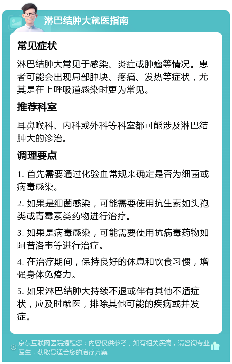 淋巴结肿大就医指南 常见症状 淋巴结肿大常见于感染、炎症或肿瘤等情况。患者可能会出现局部肿块、疼痛、发热等症状，尤其是在上呼吸道感染时更为常见。 推荐科室 耳鼻喉科、内科或外科等科室都可能涉及淋巴结肿大的诊治。 调理要点 1. 首先需要通过化验血常规来确定是否为细菌或病毒感染。 2. 如果是细菌感染，可能需要使用抗生素如头孢类或青霉素类药物进行治疗。 3. 如果是病毒感染，可能需要使用抗病毒药物如阿昔洛韦等进行治疗。 4. 在治疗期间，保持良好的休息和饮食习惯，增强身体免疫力。 5. 如果淋巴结肿大持续不退或伴有其他不适症状，应及时就医，排除其他可能的疾病或并发症。