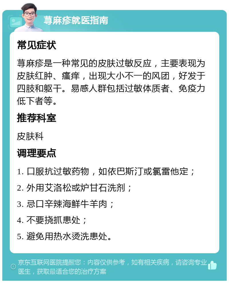 荨麻疹就医指南 常见症状 荨麻疹是一种常见的皮肤过敏反应，主要表现为皮肤红肿、瘙痒，出现大小不一的风团，好发于四肢和躯干。易感人群包括过敏体质者、免疫力低下者等。 推荐科室 皮肤科 调理要点 1. 口服抗过敏药物，如依巴斯汀或氯雷他定； 2. 外用艾洛松或炉甘石洗剂； 3. 忌口辛辣海鲜牛羊肉； 4. 不要挠抓患处； 5. 避免用热水烫洗患处。