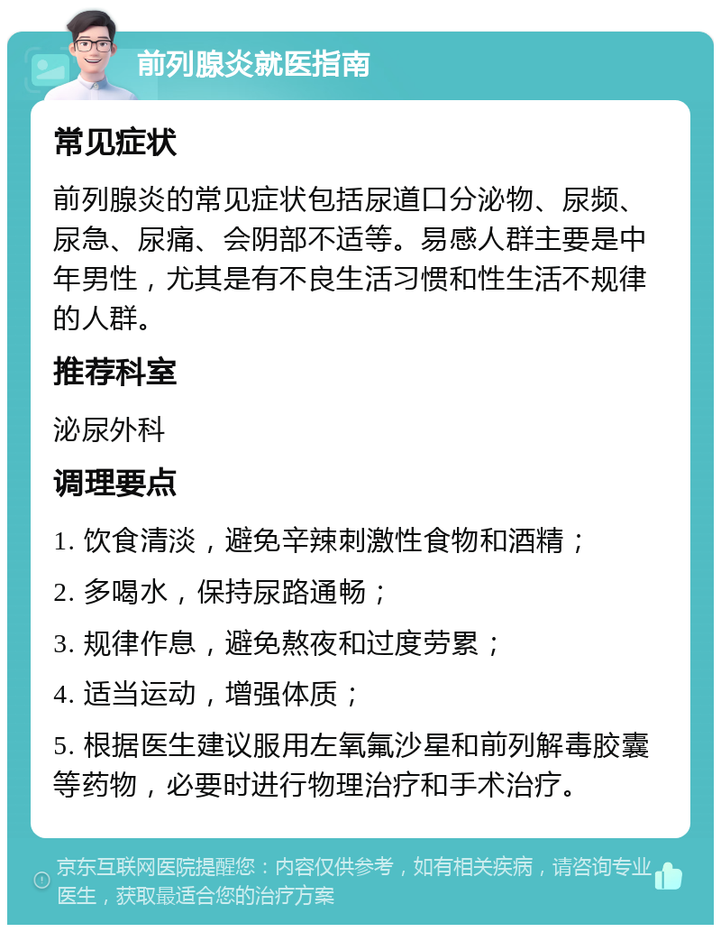 前列腺炎就医指南 常见症状 前列腺炎的常见症状包括尿道口分泌物、尿频、尿急、尿痛、会阴部不适等。易感人群主要是中年男性，尤其是有不良生活习惯和性生活不规律的人群。 推荐科室 泌尿外科 调理要点 1. 饮食清淡，避免辛辣刺激性食物和酒精； 2. 多喝水，保持尿路通畅； 3. 规律作息，避免熬夜和过度劳累； 4. 适当运动，增强体质； 5. 根据医生建议服用左氧氟沙星和前列解毒胶囊等药物，必要时进行物理治疗和手术治疗。