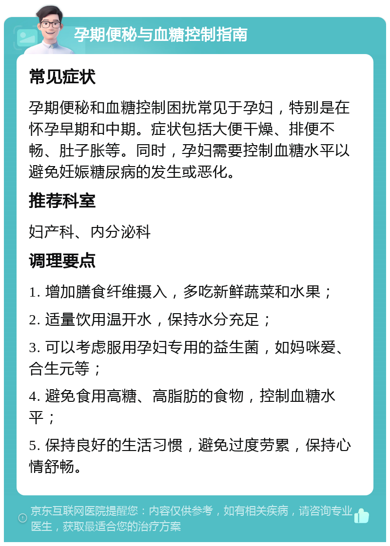 孕期便秘与血糖控制指南 常见症状 孕期便秘和血糖控制困扰常见于孕妇，特别是在怀孕早期和中期。症状包括大便干燥、排便不畅、肚子胀等。同时，孕妇需要控制血糖水平以避免妊娠糖尿病的发生或恶化。 推荐科室 妇产科、内分泌科 调理要点 1. 增加膳食纤维摄入，多吃新鲜蔬菜和水果； 2. 适量饮用温开水，保持水分充足； 3. 可以考虑服用孕妇专用的益生菌，如妈咪爱、合生元等； 4. 避免食用高糖、高脂肪的食物，控制血糖水平； 5. 保持良好的生活习惯，避免过度劳累，保持心情舒畅。