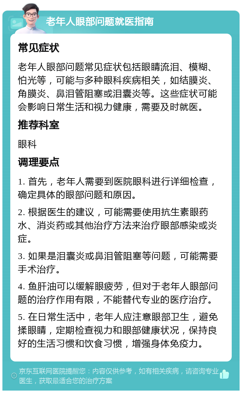 老年人眼部问题就医指南 常见症状 老年人眼部问题常见症状包括眼睛流泪、模糊、怕光等，可能与多种眼科疾病相关，如结膜炎、角膜炎、鼻泪管阻塞或泪囊炎等。这些症状可能会影响日常生活和视力健康，需要及时就医。 推荐科室 眼科 调理要点 1. 首先，老年人需要到医院眼科进行详细检查，确定具体的眼部问题和原因。 2. 根据医生的建议，可能需要使用抗生素眼药水、消炎药或其他治疗方法来治疗眼部感染或炎症。 3. 如果是泪囊炎或鼻泪管阻塞等问题，可能需要手术治疗。 4. 鱼肝油可以缓解眼疲劳，但对于老年人眼部问题的治疗作用有限，不能替代专业的医疗治疗。 5. 在日常生活中，老年人应注意眼部卫生，避免揉眼睛，定期检查视力和眼部健康状况，保持良好的生活习惯和饮食习惯，增强身体免疫力。