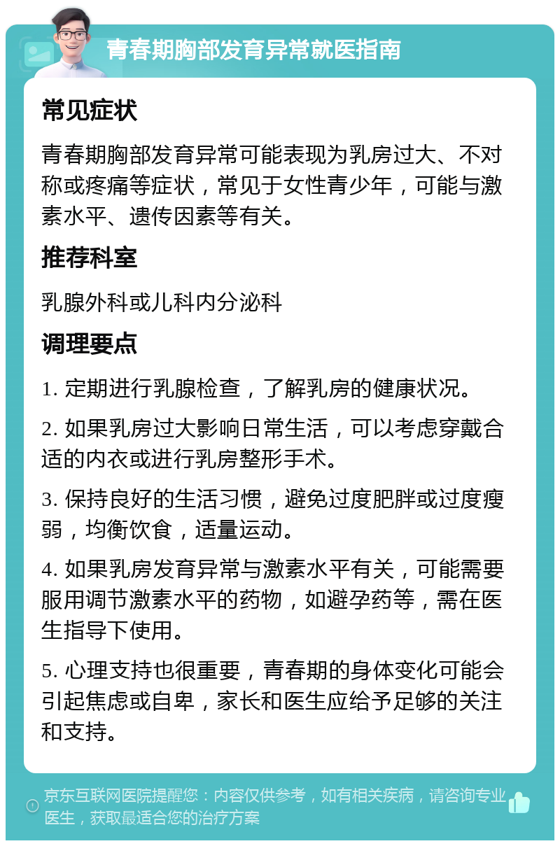 青春期胸部发育异常就医指南 常见症状 青春期胸部发育异常可能表现为乳房过大、不对称或疼痛等症状，常见于女性青少年，可能与激素水平、遗传因素等有关。 推荐科室 乳腺外科或儿科内分泌科 调理要点 1. 定期进行乳腺检查，了解乳房的健康状况。 2. 如果乳房过大影响日常生活，可以考虑穿戴合适的内衣或进行乳房整形手术。 3. 保持良好的生活习惯，避免过度肥胖或过度瘦弱，均衡饮食，适量运动。 4. 如果乳房发育异常与激素水平有关，可能需要服用调节激素水平的药物，如避孕药等，需在医生指导下使用。 5. 心理支持也很重要，青春期的身体变化可能会引起焦虑或自卑，家长和医生应给予足够的关注和支持。