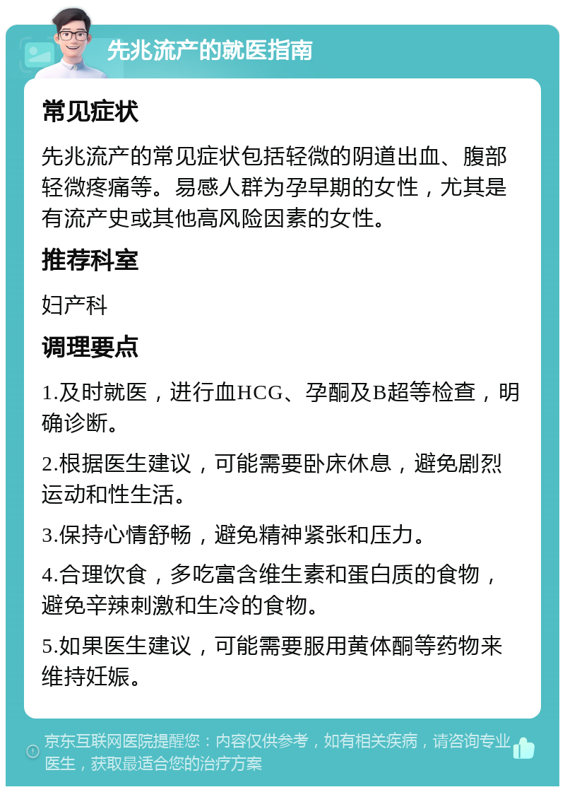 先兆流产的就医指南 常见症状 先兆流产的常见症状包括轻微的阴道出血、腹部轻微疼痛等。易感人群为孕早期的女性，尤其是有流产史或其他高风险因素的女性。 推荐科室 妇产科 调理要点 1.及时就医，进行血HCG、孕酮及B超等检查，明确诊断。 2.根据医生建议，可能需要卧床休息，避免剧烈运动和性生活。 3.保持心情舒畅，避免精神紧张和压力。 4.合理饮食，多吃富含维生素和蛋白质的食物，避免辛辣刺激和生冷的食物。 5.如果医生建议，可能需要服用黄体酮等药物来维持妊娠。