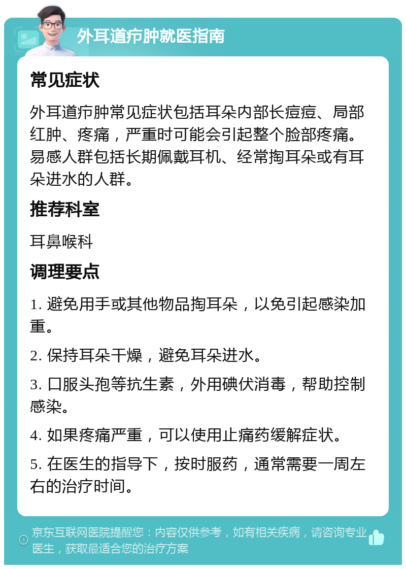 外耳道疖肿就医指南 常见症状 外耳道疖肿常见症状包括耳朵内部长痘痘、局部红肿、疼痛，严重时可能会引起整个脸部疼痛。易感人群包括长期佩戴耳机、经常掏耳朵或有耳朵进水的人群。 推荐科室 耳鼻喉科 调理要点 1. 避免用手或其他物品掏耳朵，以免引起感染加重。 2. 保持耳朵干燥，避免耳朵进水。 3. 口服头孢等抗生素，外用碘伏消毒，帮助控制感染。 4. 如果疼痛严重，可以使用止痛药缓解症状。 5. 在医生的指导下，按时服药，通常需要一周左右的治疗时间。