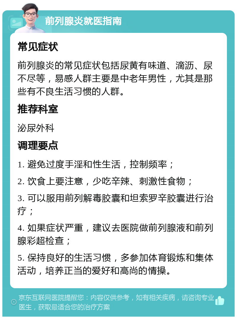 前列腺炎就医指南 常见症状 前列腺炎的常见症状包括尿黄有味道、滴沥、尿不尽等，易感人群主要是中老年男性，尤其是那些有不良生活习惯的人群。 推荐科室 泌尿外科 调理要点 1. 避免过度手淫和性生活，控制频率； 2. 饮食上要注意，少吃辛辣、刺激性食物； 3. 可以服用前列解毒胶囊和坦索罗辛胶囊进行治疗； 4. 如果症状严重，建议去医院做前列腺液和前列腺彩超检查； 5. 保持良好的生活习惯，多参加体育锻炼和集体活动，培养正当的爱好和高尚的情操。