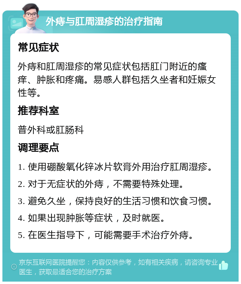 外痔与肛周湿疹的治疗指南 常见症状 外痔和肛周湿疹的常见症状包括肛门附近的瘙痒、肿胀和疼痛。易感人群包括久坐者和妊娠女性等。 推荐科室 普外科或肛肠科 调理要点 1. 使用硼酸氧化锌冰片软膏外用治疗肛周湿疹。 2. 对于无症状的外痔，不需要特殊处理。 3. 避免久坐，保持良好的生活习惯和饮食习惯。 4. 如果出现肿胀等症状，及时就医。 5. 在医生指导下，可能需要手术治疗外痔。