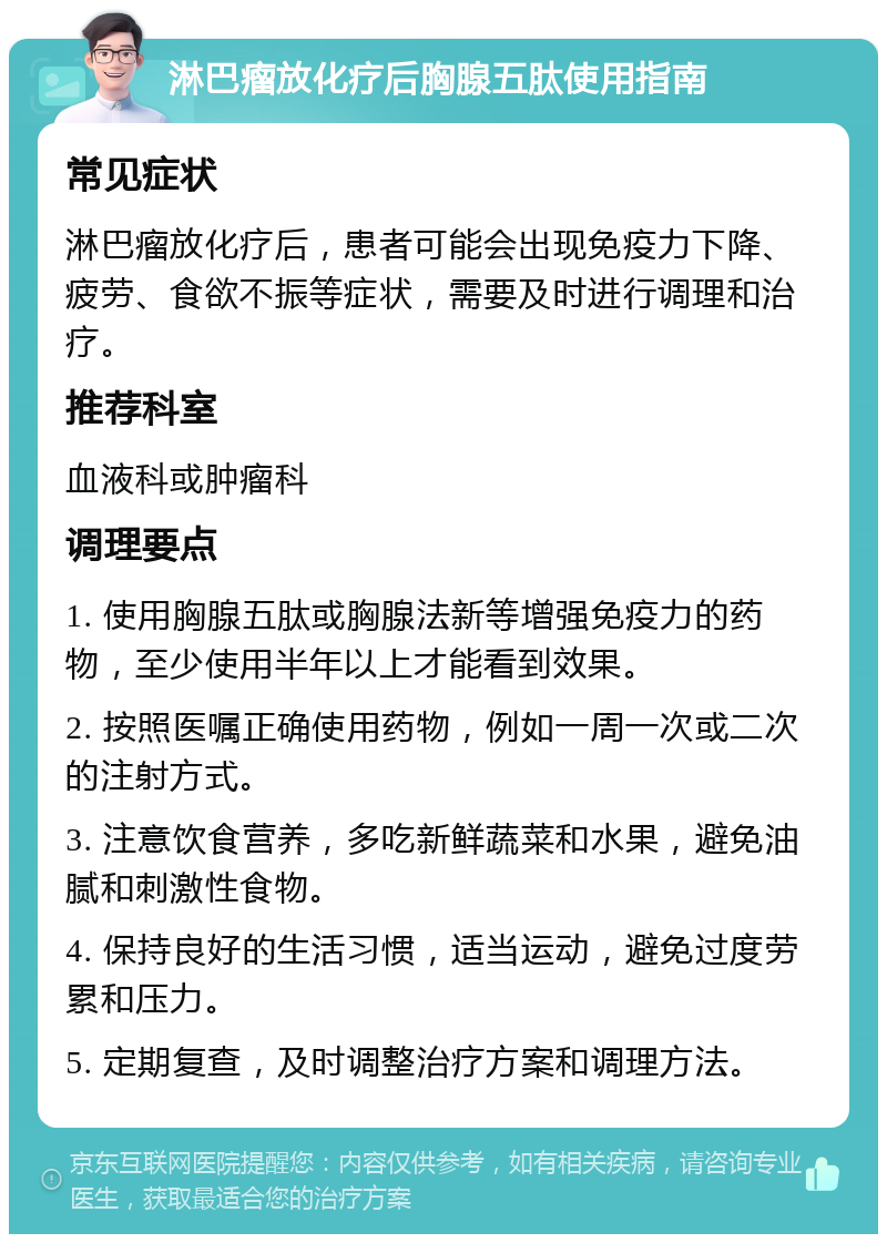 淋巴瘤放化疗后胸腺五肽使用指南 常见症状 淋巴瘤放化疗后，患者可能会出现免疫力下降、疲劳、食欲不振等症状，需要及时进行调理和治疗。 推荐科室 血液科或肿瘤科 调理要点 1. 使用胸腺五肽或胸腺法新等增强免疫力的药物，至少使用半年以上才能看到效果。 2. 按照医嘱正确使用药物，例如一周一次或二次的注射方式。 3. 注意饮食营养，多吃新鲜蔬菜和水果，避免油腻和刺激性食物。 4. 保持良好的生活习惯，适当运动，避免过度劳累和压力。 5. 定期复查，及时调整治疗方案和调理方法。