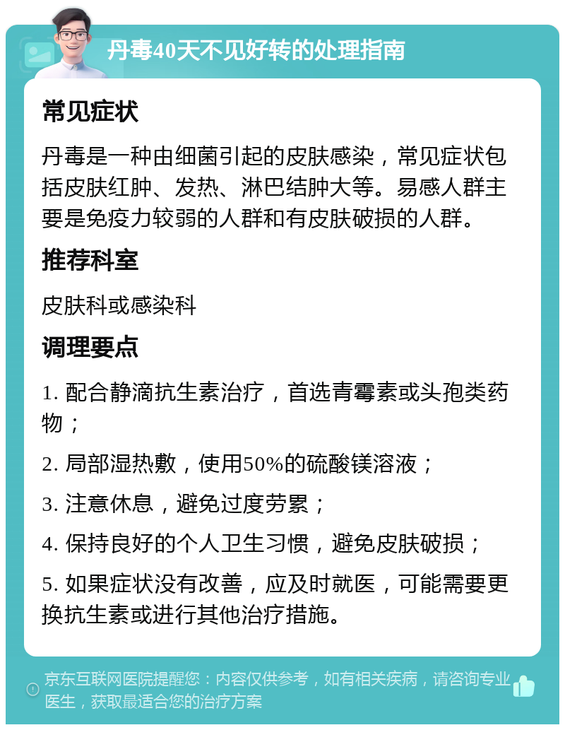 丹毒40天不见好转的处理指南 常见症状 丹毒是一种由细菌引起的皮肤感染，常见症状包括皮肤红肿、发热、淋巴结肿大等。易感人群主要是免疫力较弱的人群和有皮肤破损的人群。 推荐科室 皮肤科或感染科 调理要点 1. 配合静滴抗生素治疗，首选青霉素或头孢类药物； 2. 局部湿热敷，使用50%的硫酸镁溶液； 3. 注意休息，避免过度劳累； 4. 保持良好的个人卫生习惯，避免皮肤破损； 5. 如果症状没有改善，应及时就医，可能需要更换抗生素或进行其他治疗措施。