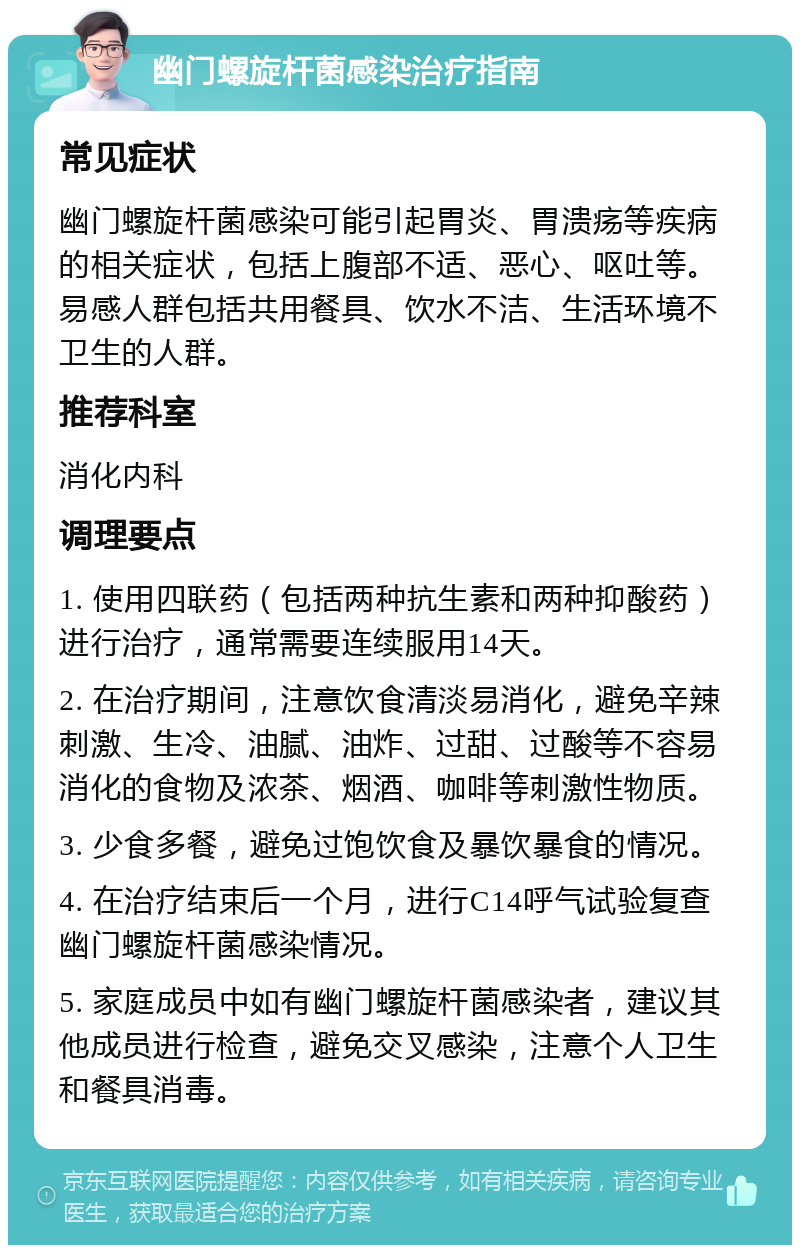 幽门螺旋杆菌感染治疗指南 常见症状 幽门螺旋杆菌感染可能引起胃炎、胃溃疡等疾病的相关症状，包括上腹部不适、恶心、呕吐等。易感人群包括共用餐具、饮水不洁、生活环境不卫生的人群。 推荐科室 消化内科 调理要点 1. 使用四联药（包括两种抗生素和两种抑酸药）进行治疗，通常需要连续服用14天。 2. 在治疗期间，注意饮食清淡易消化，避免辛辣刺激、生冷、油腻、油炸、过甜、过酸等不容易消化的食物及浓茶、烟酒、咖啡等刺激性物质。 3. 少食多餐，避免过饱饮食及暴饮暴食的情况。 4. 在治疗结束后一个月，进行C14呼气试验复查幽门螺旋杆菌感染情况。 5. 家庭成员中如有幽门螺旋杆菌感染者，建议其他成员进行检查，避免交叉感染，注意个人卫生和餐具消毒。