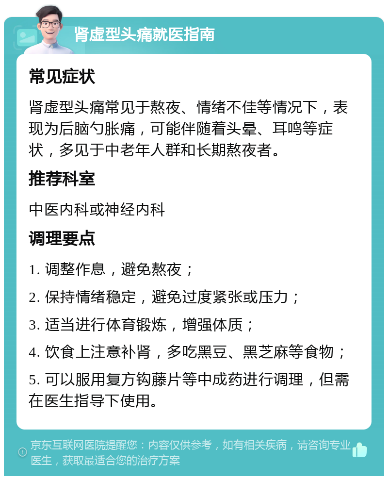 肾虚型头痛就医指南 常见症状 肾虚型头痛常见于熬夜、情绪不佳等情况下，表现为后脑勺胀痛，可能伴随着头晕、耳鸣等症状，多见于中老年人群和长期熬夜者。 推荐科室 中医内科或神经内科 调理要点 1. 调整作息，避免熬夜； 2. 保持情绪稳定，避免过度紧张或压力； 3. 适当进行体育锻炼，增强体质； 4. 饮食上注意补肾，多吃黑豆、黑芝麻等食物； 5. 可以服用复方钩藤片等中成药进行调理，但需在医生指导下使用。