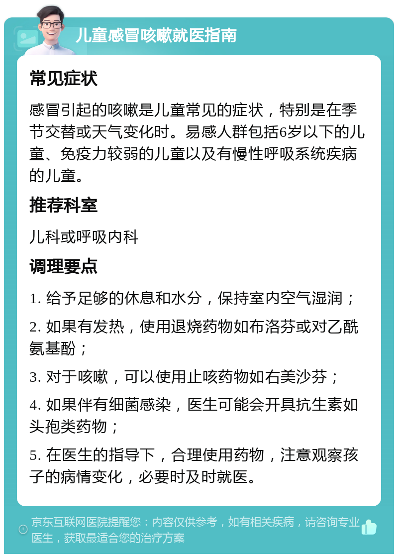 儿童感冒咳嗽就医指南 常见症状 感冒引起的咳嗽是儿童常见的症状，特别是在季节交替或天气变化时。易感人群包括6岁以下的儿童、免疫力较弱的儿童以及有慢性呼吸系统疾病的儿童。 推荐科室 儿科或呼吸内科 调理要点 1. 给予足够的休息和水分，保持室内空气湿润； 2. 如果有发热，使用退烧药物如布洛芬或对乙酰氨基酚； 3. 对于咳嗽，可以使用止咳药物如右美沙芬； 4. 如果伴有细菌感染，医生可能会开具抗生素如头孢类药物； 5. 在医生的指导下，合理使用药物，注意观察孩子的病情变化，必要时及时就医。